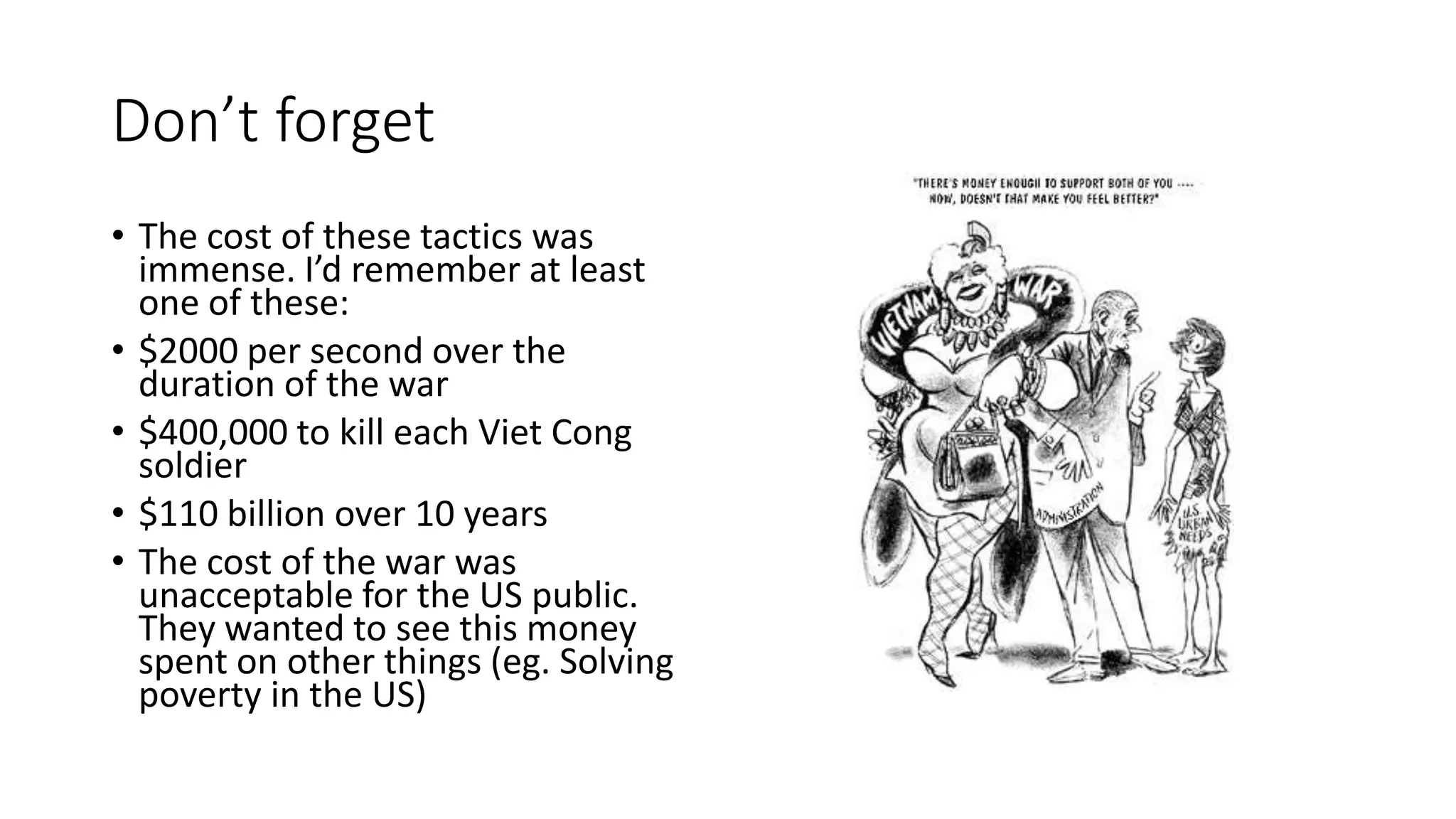 Don’t forget
• The cost of these tactics was
immense. I’d remember at least
one of these:
• $2000 per second over the
duration of the war
• $400,000 to kill each Viet Cong
soldier
• $110 billion over 10 years
• The cost of the war was
unacceptable for the US public.
They wanted to see this money
spent on other things (eg. Solving
poverty in the US)
 
