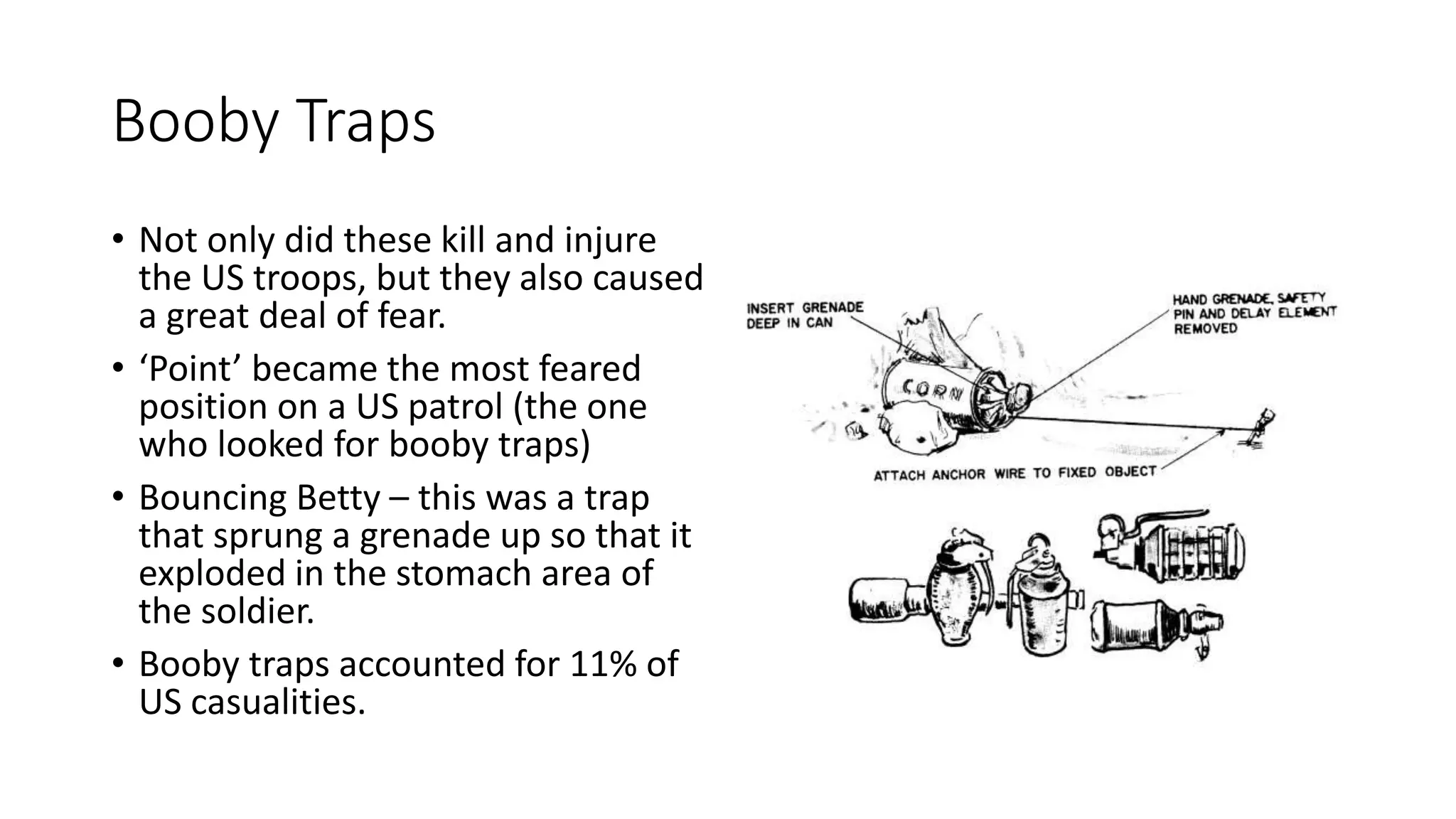 Booby Traps
• Not only did these kill and injure
the US troops, but they also caused
a great deal of fear.
• ‘Point’ became the most feared
position on a US patrol (the one
who looked for booby traps)
• Bouncing Betty – this was a trap
that sprung a grenade up so that it
exploded in the stomach area of
the soldier.
• Booby traps accounted for 11% of
US casualities.
 