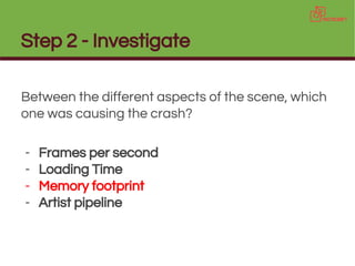 Step 2 - Investigate
Between the different aspects of the scene, which
one was causing the crash?
- Frames per second
- Loading Time
- Memory footprint
- Artist pipeline
 