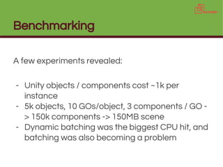 Benchmarking
A few experiments revealed:
- Unity objects / components cost ~1k per
instance
- 5k objects, 10 GOs/object, 3 components / GO -
> 150k components -> 150MB scene
- Dynamic batching was the biggest CPU hit, and
batching was also becoming a problem
 