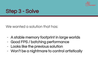 Step 3 - Solve
We wanted a solution that has:
- A stable memory footprint in large worlds
- Good FPS / batching performance
- Looks like the previous solution
- Won’t be a nightmare to control artistically
 