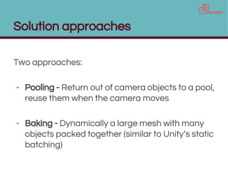 Solution approaches
Two approaches:
- Pooling - Return out of camera objects to a pool,
reuse them when the camera moves
- Baking - Dynamically a large mesh with many
objects packed together (similar to Unity’s static
batching)
 