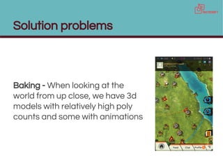 Solution problems
Baking - When looking at the
world from up close, we have 3d
models with relatively high poly
counts and some with animations
 