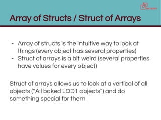 Array of Structs / Struct of Arrays
- Array of structs is the intuitive way to look at
things (every object has several properties)
- Struct of arrays is a bit weird (several properties
have values for every object)
Struct of arrays allows us to look at a vertical of all
objects (“All baked LOD1 objects”) and do
something special for them
 