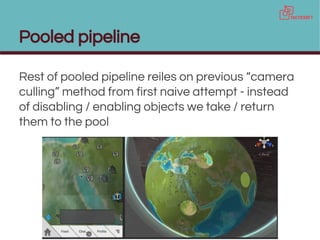 Pooled pipeline
Rest of pooled pipeline reiles on previous “camera
culling” method from first naive attempt - instead
of disabling / enabling objects we take / return
them to the pool
 