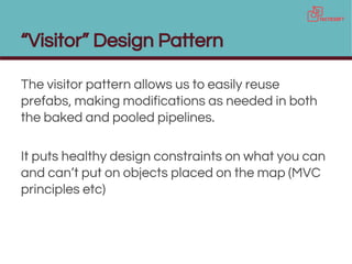 “Visitor” Design Pattern
The visitor pattern allows us to easily reuse
prefabs, making modifications as needed in both
the baked and pooled pipelines.
It puts healthy design constraints on what you can
and can’t put on objects placed on the map (MVC
principles etc)
 
