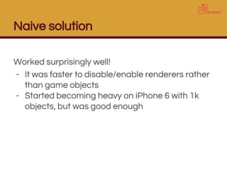 Naive solution
Worked surprisingly well!
- It was faster to disable/enable renderers rather
than game objects
- Started becoming heavy on iPhone 6 with 1k
objects, but was good enough
 