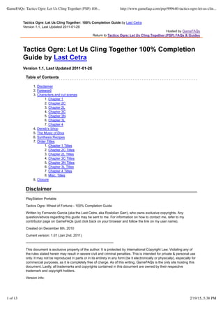 Tactics Ogre: Let Us Cling Together: 100% Completion Guide by Last Cetra
Version 1.1, Last Updated 2011-01-26
Hosted by GameFAQs
Return to Tactics Ogre: Let Us Cling Together (PSP) FAQs & Guides
Tactics Ogre: Let Us Cling Together 100% Completion
Guide by Last Cetra
Version 1.1, Last Updated 2011-01-26
Table of Contents
Disclaimer1.
Foreword2.
Characters and cut scenes3.
Chapter 11.
Chapter 2C2.
Chapter 2L3.
Chapter 3C4.
Chapter 3N5.
Chapter 3L6.
Chapter 47.
Deneb's Shop4.
The Music of Diva5.
Synthesis Recipes6.
Order Titles7.
Chapter 1 Titles1.
Chapter 2C Titles2.
Chapter 2L Titles3.
Chapter 3C Titles4.
Chapter 3N Titles5.
Chapter 3L Titles6.
Chapter 4 Titles7.
Misc. Titles8.
Closure8.
Disclaimer
PlayStation Portable
Tactics Ogre: Wheel of Fortune - 100% Completion Guide
Written by Fernando Garcia (aka the Last Cetra, aka Roslolian Garr), who owns exclusive copyrights. Any
question/advice regarding this guide may be sent to me. For information on how to contact me, refer to my
contributor page on GameFAQs (just click back on your browser and follow the link on my user name).
Created on December 6th, 2010
Current version: 1.01 (Jan 2nd, 2011)
------------------------------------------------------------------------------
This document is exclusive property of the author. It is protected by International Copyright Law. Violating any of
the rules stated herein may result in severe civil and criminal penalties. This is intended for private & personal use
only. It may not be reproduced in parts or in its entirety in any form (be it electronically or physically), especially for
commercial purposes, as it is completely free of charge. As of this writing, GameFAQs is the only site hosting this
document. Lastly, all trademarks and copyrights contained in this document are owned by their respective
trademark and copyright holders.
Version info:
GameFAQs: Tactics Ogre: Let Us Cling Together (PSP) 100... http://www.gamefaqs.com/psp/999440-tactics-ogre-let-us-clin...
1 of 13 2/19/15, 5:38 PM
 