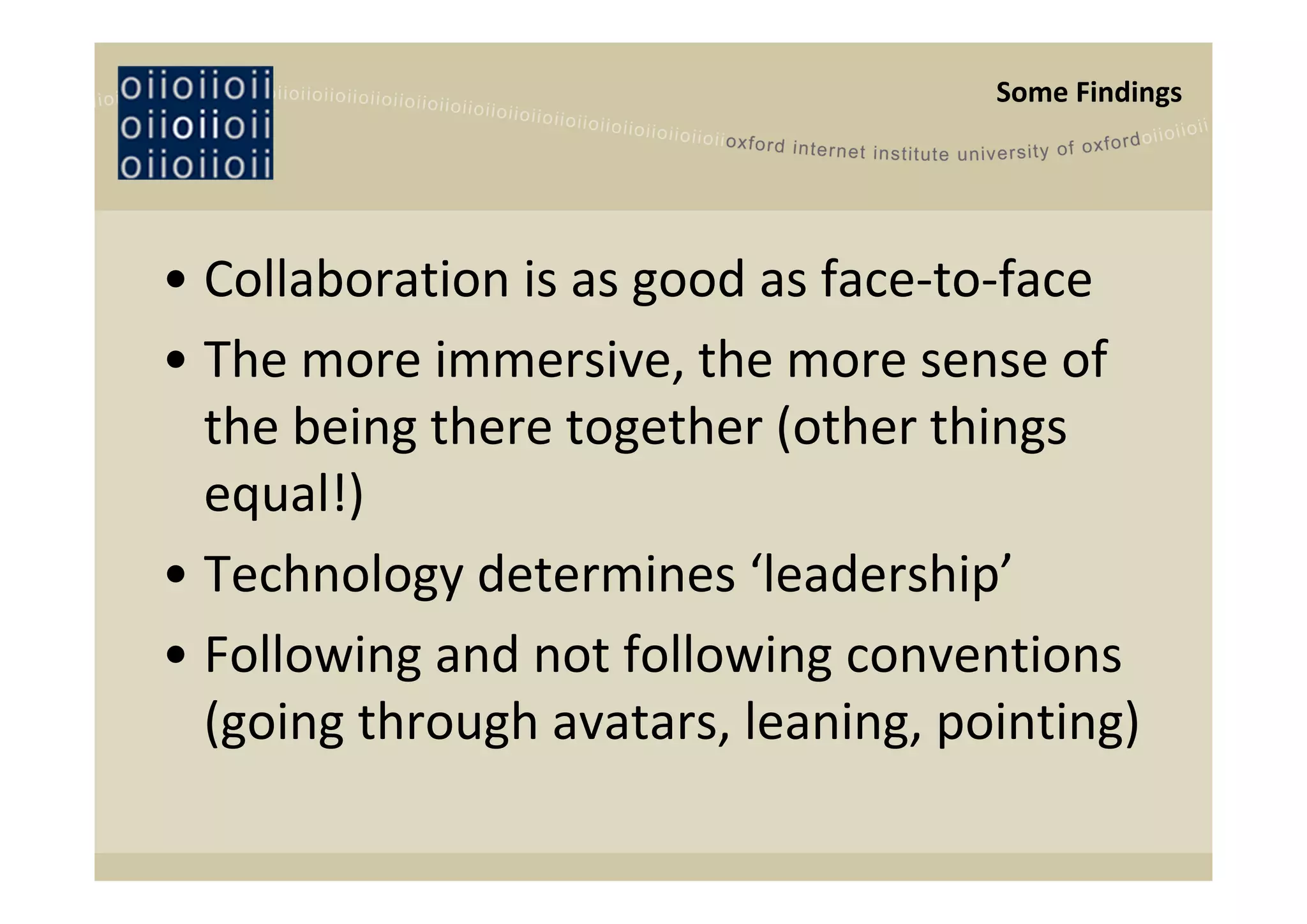 Some Findings




• Collaboration is as good as face‐to‐face
• The more immersive, the more sense of 
  the being there together (other things 
  equal!)
• Technology determines ‘leadership’
• Following and not following conventions 
  (going through avatars, leaning, pointing)
 