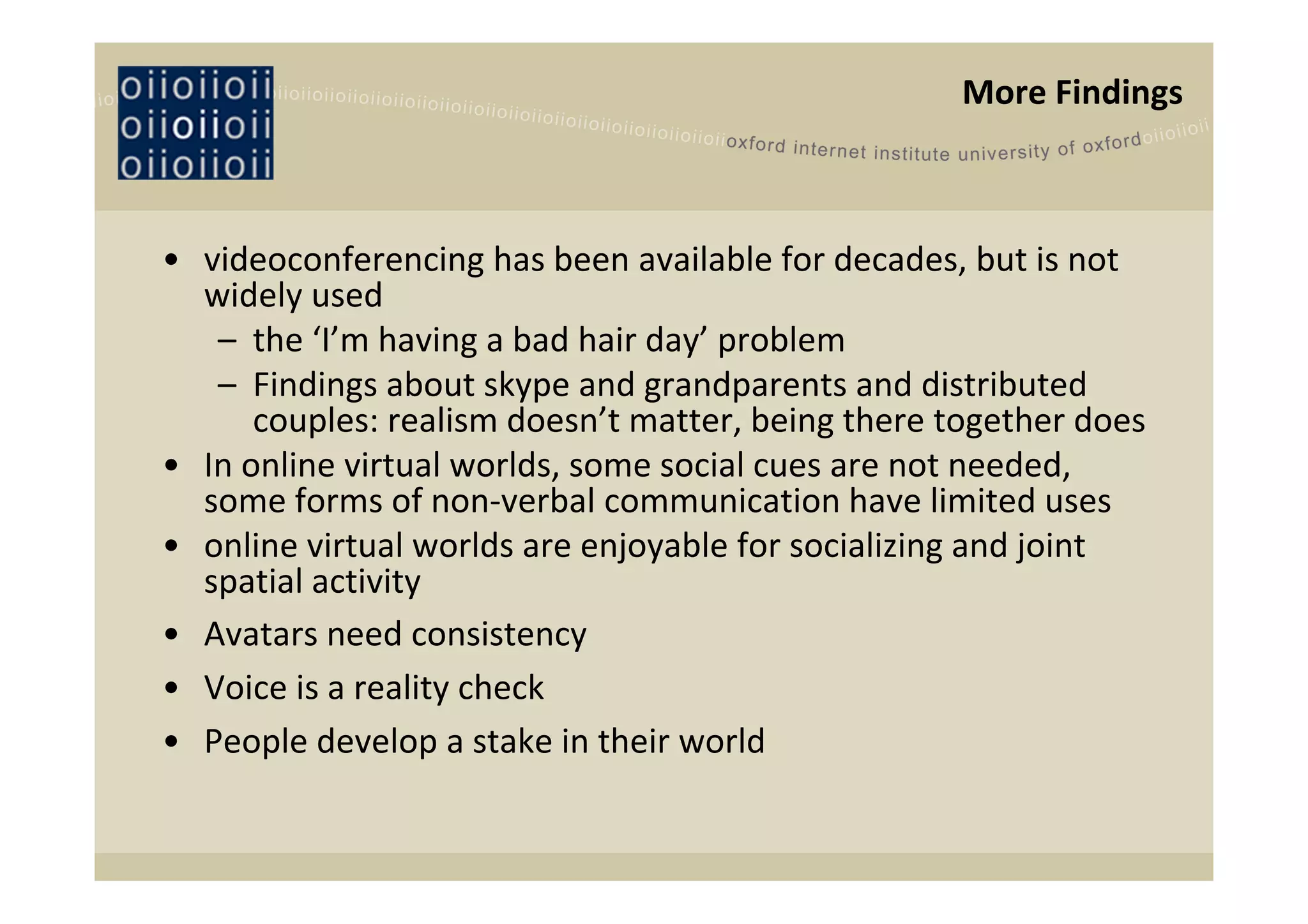 More Findings



• videoconferencing has been available for decades, but is not 
  widely used
   – the ‘I’m having a bad hair day’ problem
   – Findings about skype and grandparents and distributed 
      couples: realism doesn’t matter, being there together does
• In online virtual worlds, some social cues are not needed, 
  some forms of non‐verbal communication have limited uses
• online virtual worlds are enjoyable for socializing and joint 
  spatial activity
• Avatars need consistency
• Voice is a reality check
• People develop a stake in their world
 