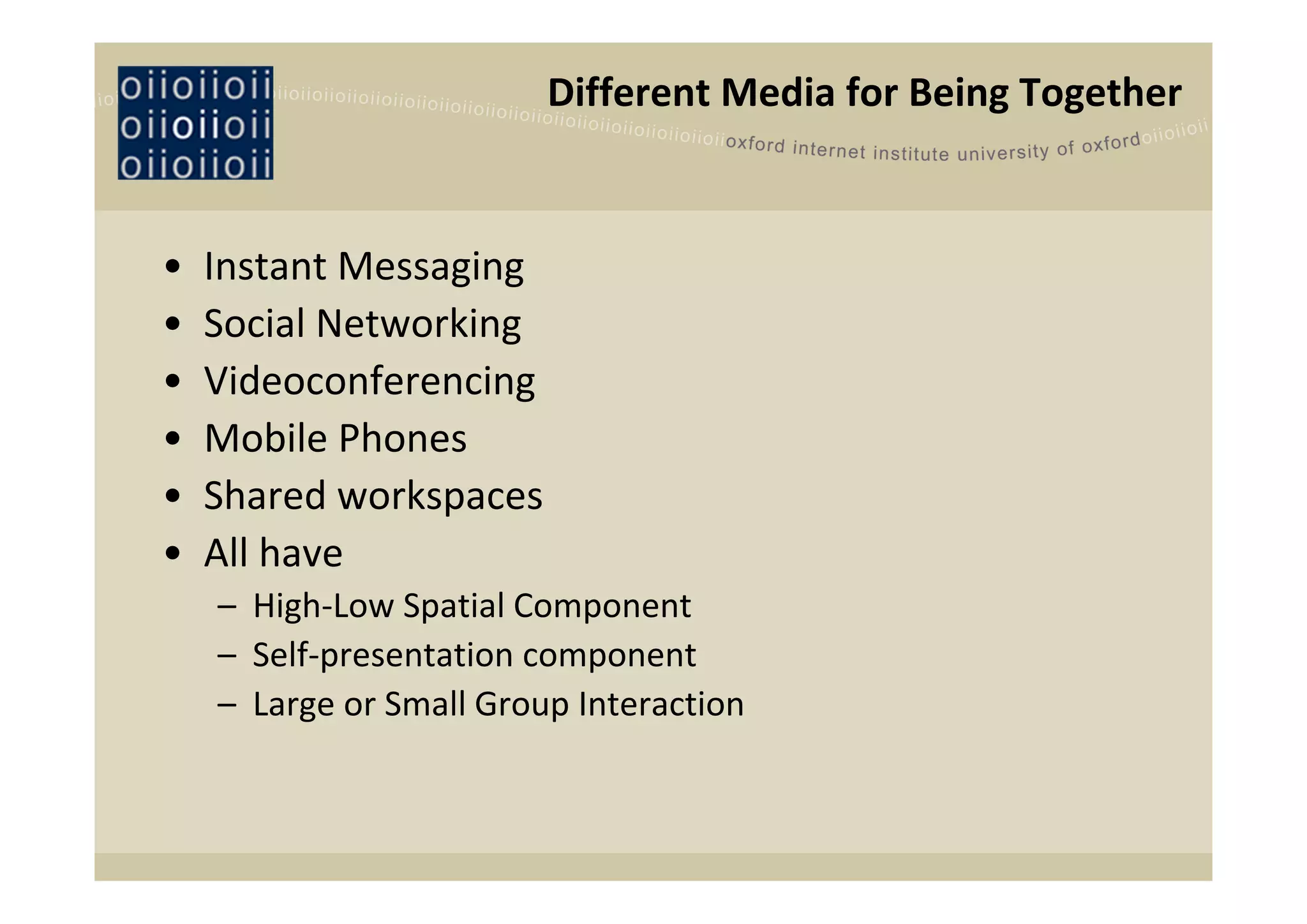 Different Media for Being Together


•   Instant Messaging
•   Social Networking
•   Videoconferencing
•   Mobile Phones
•   Shared workspaces
•   All have
    – High‐Low Spatial Component
    – Self‐presentation component
    – Large or Small Group Interaction
 