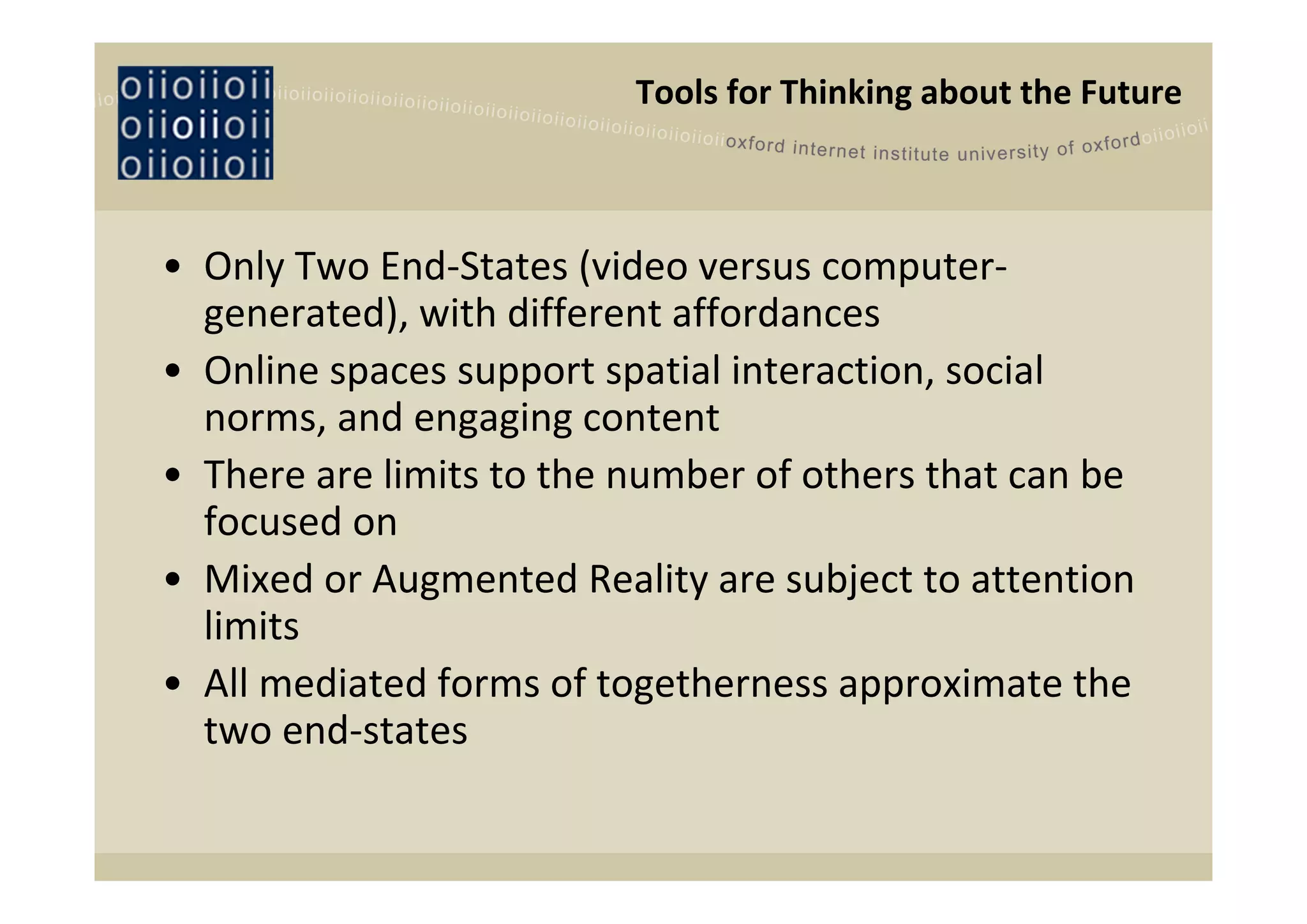 Tools for Thinking about the Future 



• Only Two End‐States (video versus computer‐
  generated), with different affordances
• Online spaces support spatial interaction, social 
  norms, and engaging content 
• There are limits to the number of others that can be 
  focused on
• Mixed or Augmented Reality are subject to attention 
  limits
• All mediated forms of togetherness approximate the 
  two end‐states
 