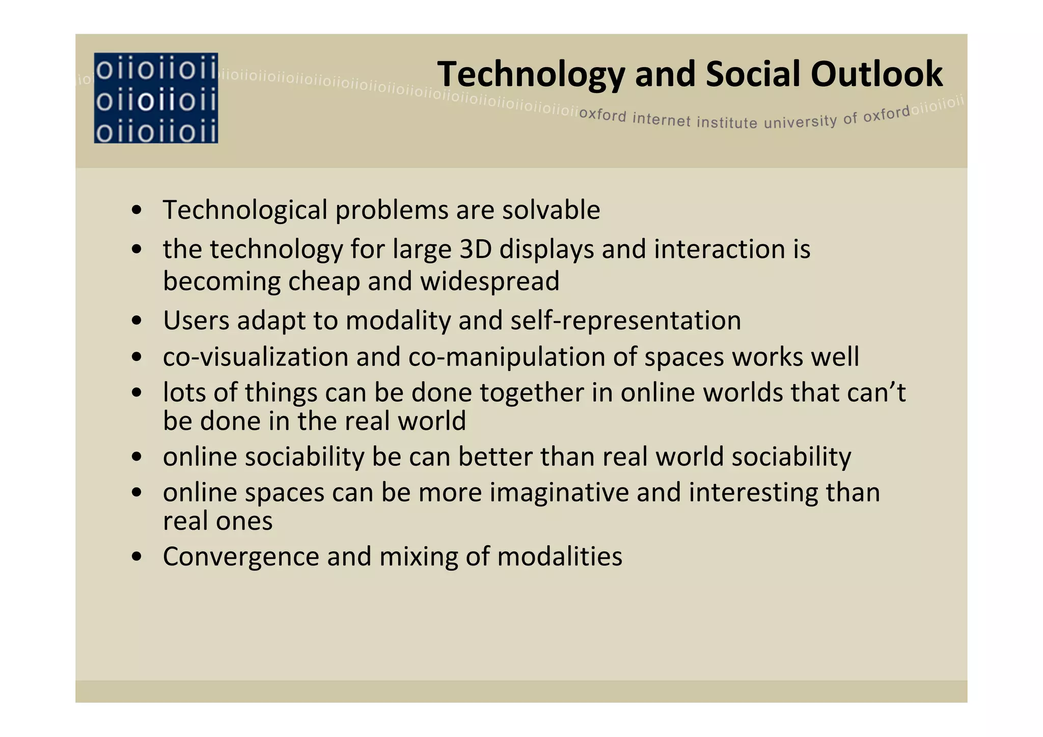 Technology and Social Outlook


• Technological problems are solvable
• the technology for large 3D displays and interaction is 
  becoming cheap and widespread 
• Users adapt to modality and self‐representation 
• co‐visualization and co‐manipulation of spaces works well
• lots of things can be done together in online worlds that can’t 
  be done in the real world
• online sociability be can better than real world sociability 
• online spaces can be more imaginative and interesting than 
  real ones
• Convergence and mixing of modalities
 