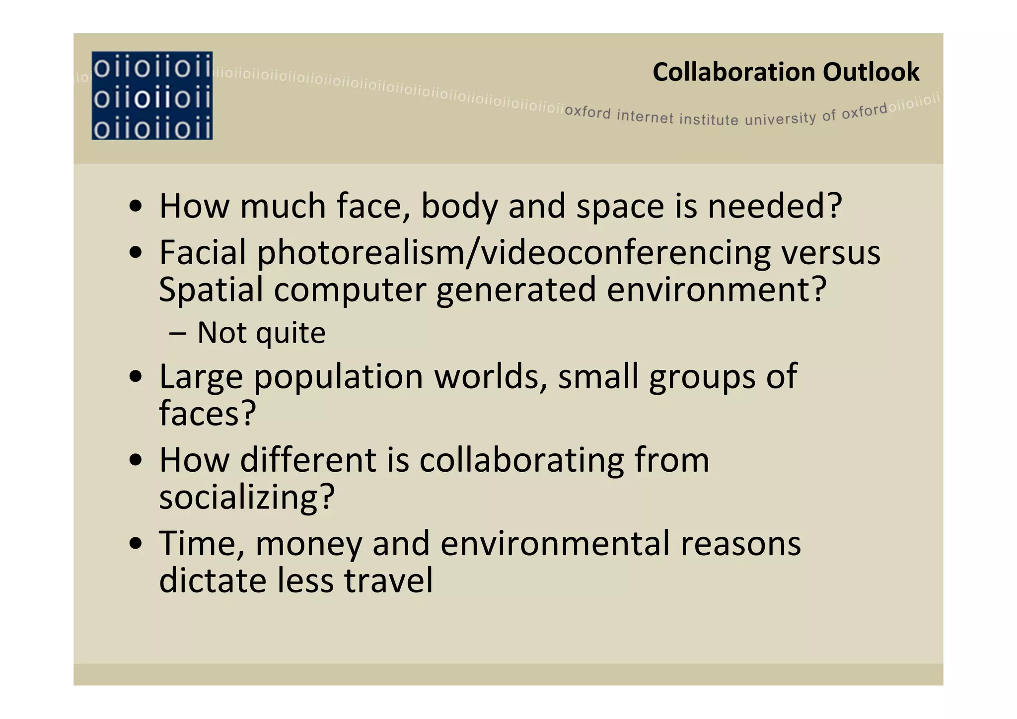 Collaboration Outlook



• How much face, body and space is needed?
• Facial photorealism/videoconferencing versus 
  Spatial computer generated environment?
  – Not quite
• Large population worlds, small groups of 
  faces?
• How different is collaborating from 
  socializing?
• Time, money and environmental reasons 
  dictate less travel
 