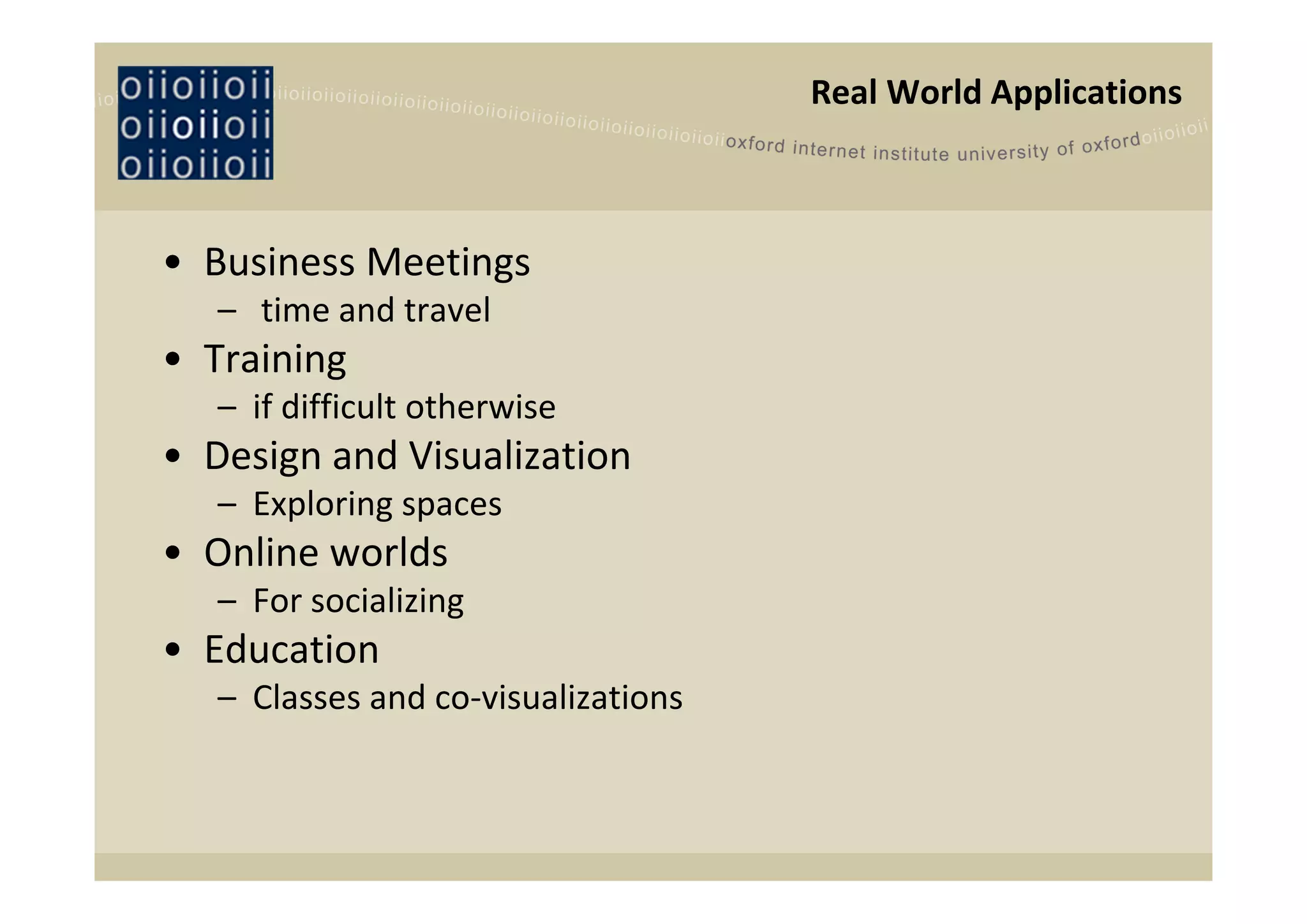Real World Applications



• Business Meetings 
   – time and travel 
• Training
   – if difficult otherwise
• Design and Visualization
   – Exploring spaces
• Online worlds
   – For socializing
• Education
   – Classes and co‐visualizations
 