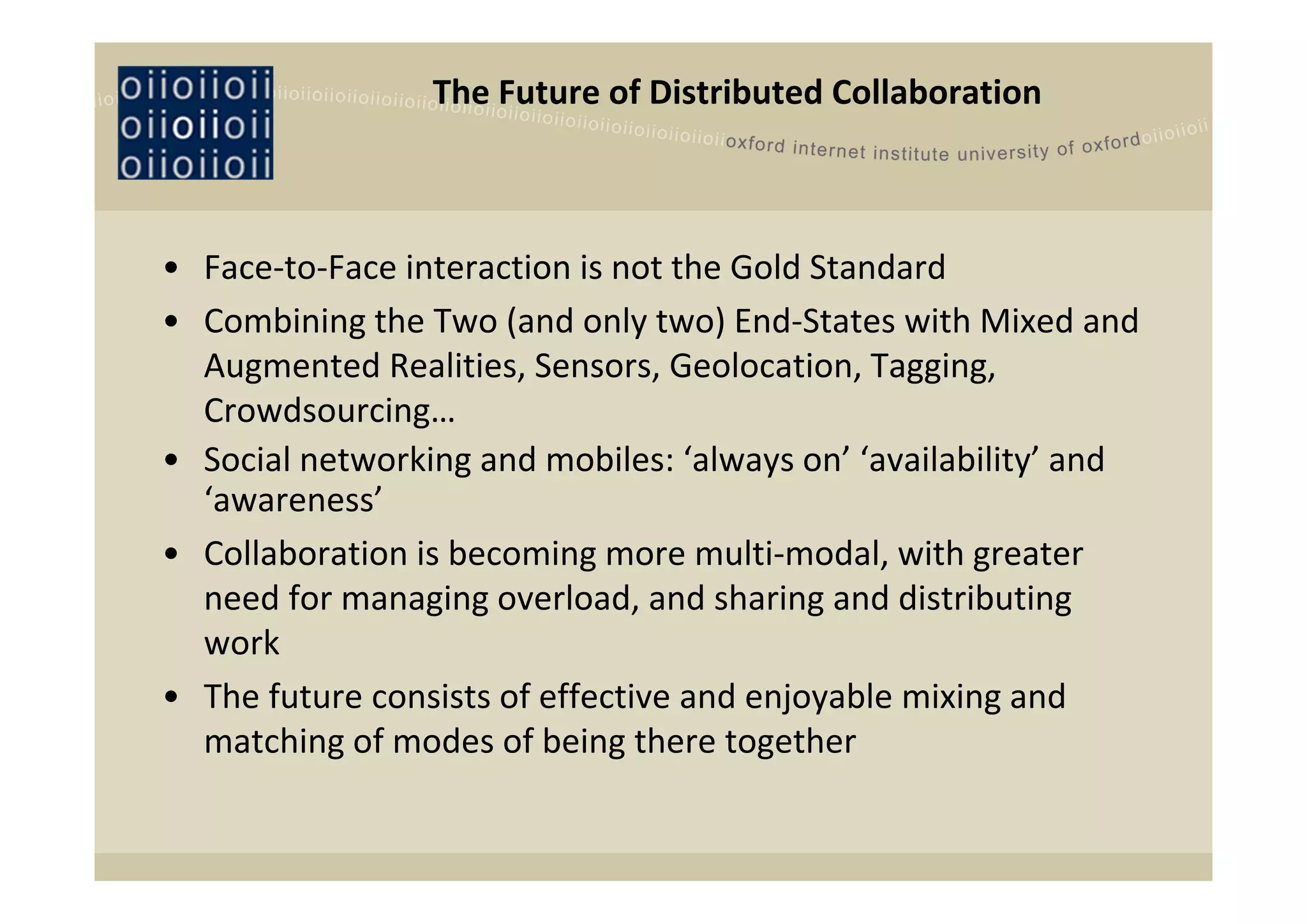 The Future of Distributed Collaboration



• Face‐to‐Face interaction is not the Gold Standard
• Combining the Two (and only two) End‐States with Mixed and 
  Augmented Realities, Sensors, Geolocation, Tagging, 
  Crowdsourcing…
• Social networking and mobiles: ‘always on’ ‘availability’ and 
  ‘awareness’ 
• Collaboration is becoming more multi‐modal, with greater 
  need for managing overload, and sharing and distributing 
  work
• The future consists of effective and enjoyable mixing and 
  matching of modes of being there together
 