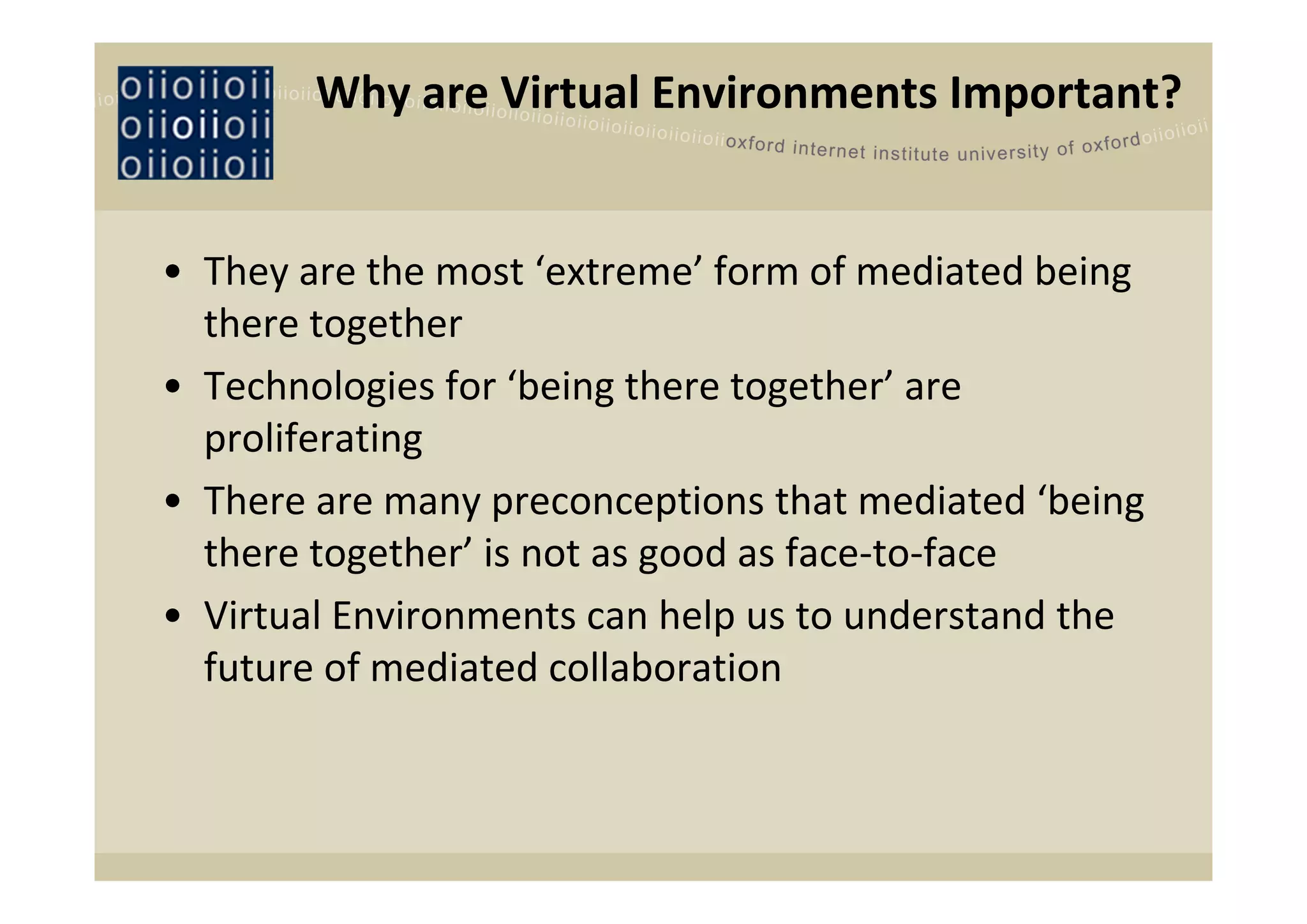 Why are Virtual Environments Important?


• They are the most ‘extreme’ form of mediated being 
  there together
• Technologies for ‘being there together’ are 
  proliferating
• There are many preconceptions that mediated ‘being 
  there together’ is not as good as face‐to‐face
• Virtual Environments can help us to understand the 
  future of mediated collaboration
 
