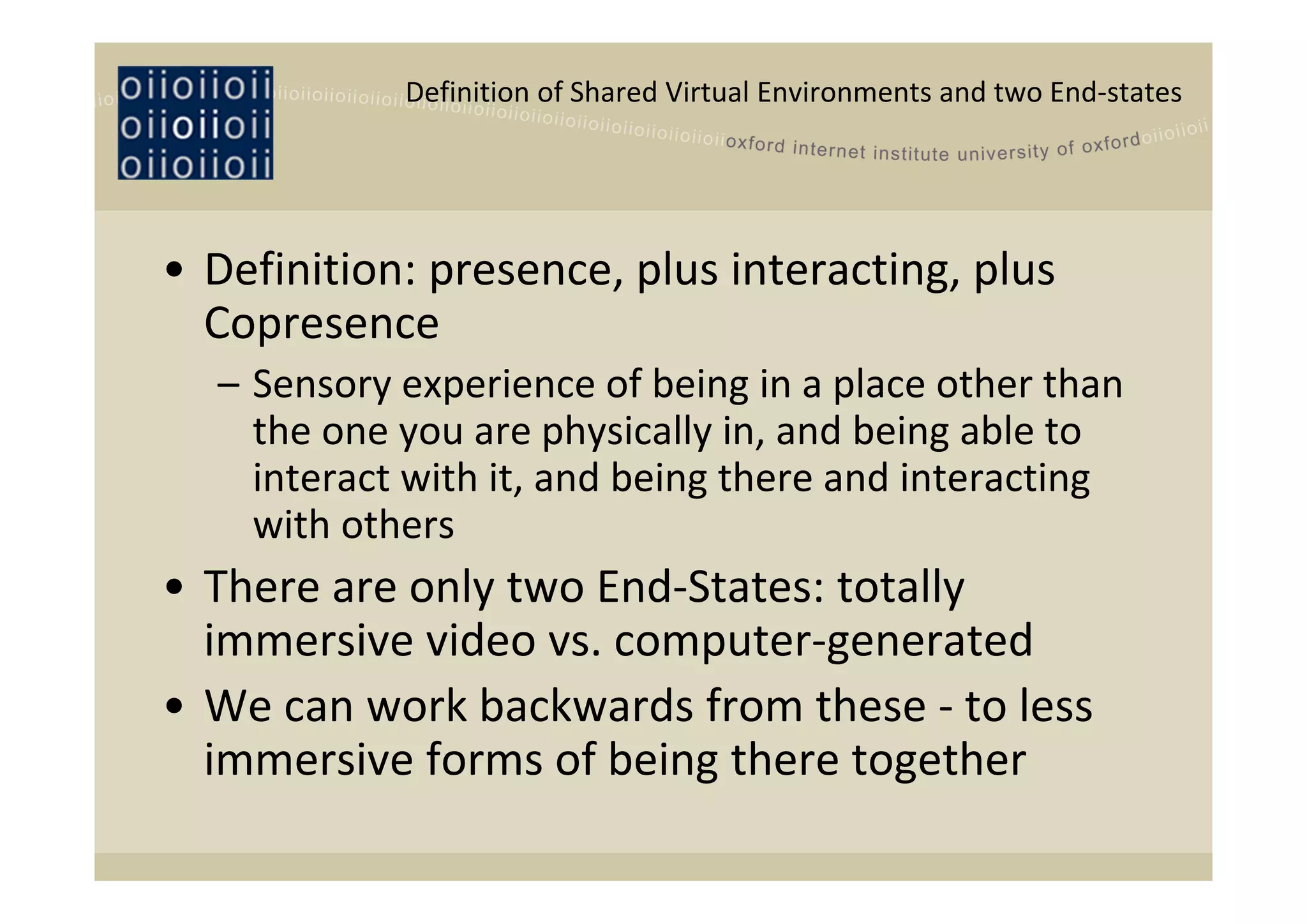 Definition of Shared Virtual Environments and two End‐states




• Definition: presence, plus interacting, plus 
  Copresence 
  – Sensory experience of being in a place other than 
    the one you are physically in, and being able to 
    interact with it, and being there and interacting 
    with others
• There are only two End‐States: totally 
  immersive video vs. computer‐generated
• We can work backwards from these ‐ to less 
  immersive forms of being there together
 