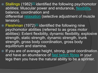  Stallings (1982)[1] identified the following psychomotor
abilities: Muscular power and endurance, flexibility,
balance, coordination and
differential relaxation (selective adjustment of muscle
tension).
 Fleishman (1972)[1] identified the following nine
psychomotor abilities (referred to as gross motor
abilities): Extent flexibility, dynamic flexibility, explosive
strength, static strength, dynamic strength, trunk
strength, gross body coordination, gross body
equilibrium and stamina.
 If you are of average height, strong, good coordination
and have an abundance of fast twitch fibres in your
legs then you have the natural ability to be a sprinter.
 
