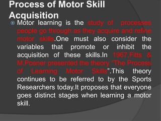 Process of Motor Skill
Acquisition
 Motor learning is the study of processes
people go through as they acquire and refine
motor skills.One must also consider the
variables that promote or inhibit the
acquisition of these skills.In 1967,Fitts &
M.Posner presented the theory “The Process
of Learning Motor Skills”.This theory
continues to be referred to by the Sports
Researchers today.It proposes that everyone
goes distinct stages when learning a motor
skill.
 