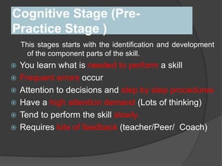 Cognitive Stage (Pre-
Practice Stage )
This stages starts with the identification and development
of the component parts of the skill.
 You learn what is needed to perform a skill
 Frequent errors occur
 Attention to decisions and step by step procedures
 Have a high attention demand (Lots of thinking)
 Tend to perform the skill slowly.
 Requires lots of feedback (teacher/Peer/ Coach)
 