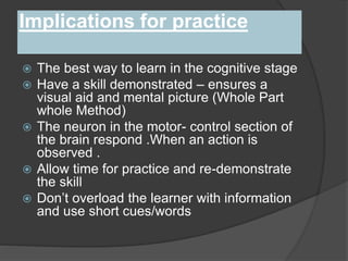 Implications for practice
 The best way to learn in the cognitive stage
 Have a skill demonstrated – ensures a
visual aid and mental picture (Whole Part
whole Method)
 The neuron in the motor- control section of
the brain respond .When an action is
observed .
 Allow time for practice and re-demonstrate
the skill
 Don’t overload the learner with information
and use short cues/words
 