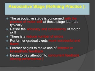 Associative Stage (Refining Practice ):
 The associative stage is concerned with the
practice of motor skill at these stage learners
typically:
 Refine the accuracy and consistency of motor
skill
 There is a reduce number of errors
 Performer gradually gets more successful and
fluent
 Learner begins to make use of intrinsic or
kinaesthetic feedback
 Begin to pay attention to concurrent feedback
(during performance )
 