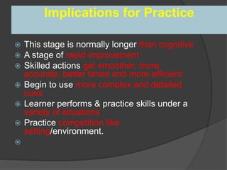 Implications for Practice
 This stage is normally longer than cognitive
 A stage of rapid improvement
 Skilled actions get smoother, more
accurate, better timed and more efficient
 Begin to use more complex and detailed
cues
 Learner performs & practice skills under a
variety of situations
 Practice competition like
setting/environment.

 