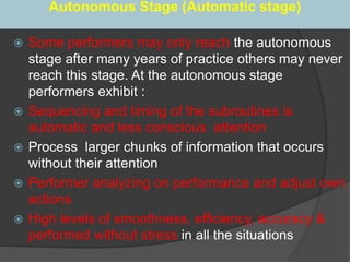 Autonomous Stage (Automatic stage)
 Some performers may only reach the autonomous
stage after many years of practice others may never
reach this stage. At the autonomous stage
performers exhibit :
 Sequencing and timing of the subroutines is
automatic and less conscious attention
 Process larger chunks of information that occurs
without their attention
 Performer analyzing on performance and adjust own
actions
 High levels of smoothness, efficiency, accuracy &
performed without stress in all the situations
 