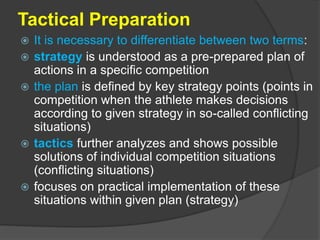 Tactical Preparation
 It is necessary to differentiate between two terms:
 strategy is understood as a pre-prepared plan of
actions in a specific competition
 the plan is defined by key strategy points (points in
competition when the athlete makes decisions
according to given strategy in so-called conflicting
situations)
 tactics further analyzes and shows possible
solutions of individual competition situations
(conflicting situations)
 focuses on practical implementation of these
situations within given plan (strategy)
 