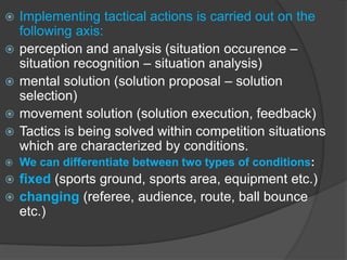  Implementing tactical actions is carried out on the
following axis:
 perception and analysis (situation occurence –
situation recognition – situation analysis)
 mental solution (solution proposal – solution
selection)
 movement solution (solution execution, feedback)
 Tactics is being solved within competition situations
which are characterized by conditions.
 We can differentiate between two types of conditions:
 fixed (sports ground, sports area, equipment etc.)
 changing (referee, audience, route, ball bounce
etc.)
 