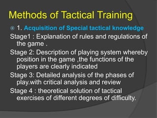 Methods of Tactical Training
 1. Acquisition of Special tactical knowledge
Stage1 : Explanation of rules and regulations of
the game .
Stage 2: Description of playing system whereby
position in the game ,the functions of the
players are clearly indicated
Stage 3: Detailed analysis of the phases of
play.with critical analysis and review
Stage 4 : theoretical solution of tactical
exercises of different degrees of difficulty.
 