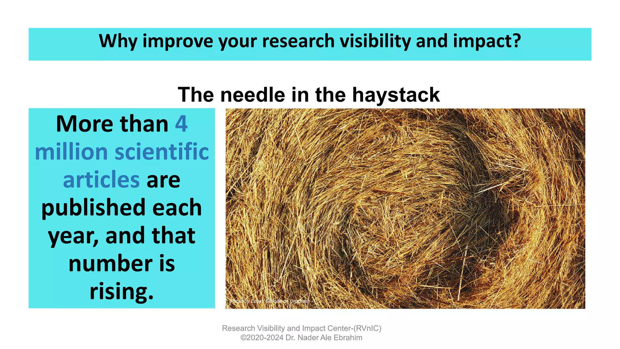 More than 4
million scientific
articles are
published each
year, and that
number is
rising.
Research Visibility and Impact Center-(RVnIC)
©2020-2024 Dr. Nader Ale Ebrahim
Photo by Lucas Gallone on Unsplash
The needle in the haystack
Why improve your research visibility and impact?
 