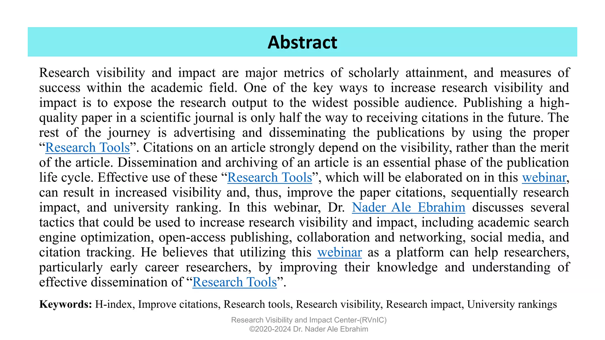 Research visibility and impact are major metrics of scholarly attainment, and measures of
success within the academic field. One of the key ways to increase research visibility and
impact is to expose the research output to the widest possible audience. Publishing a high-
quality paper in a scientific journal is only half the way to receiving citations in the future. The
rest of the journey is advertising and disseminating the publications by using the proper
“Research Tools”. Citations on an article strongly depend on the visibility, rather than the merit
of the article. Dissemination and archiving of an article is an essential phase of the publication
life cycle. Effective use of these “Research Tools”, which will be elaborated on in this webinar,
can result in increased visibility and, thus, improve the paper citations, sequentially research
impact, and university ranking. In this webinar, Dr. Nader Ale Ebrahim discusses several
tactics that could be used to increase research visibility and impact, including academic search
engine optimization, open-access publishing, collaboration and networking, social media, and
citation tracking. He believes that utilizing this webinar as a platform can help researchers,
particularly early career researchers, by improving their knowledge and understanding of
effective dissemination of “Research Tools”.
Research Visibility and Impact Center-(RVnIC)
©2020-2024 Dr. Nader Ale Ebrahim
Keywords: H-index, Improve citations, Research tools, Research visibility, Research impact, University rankings
Abstract
 