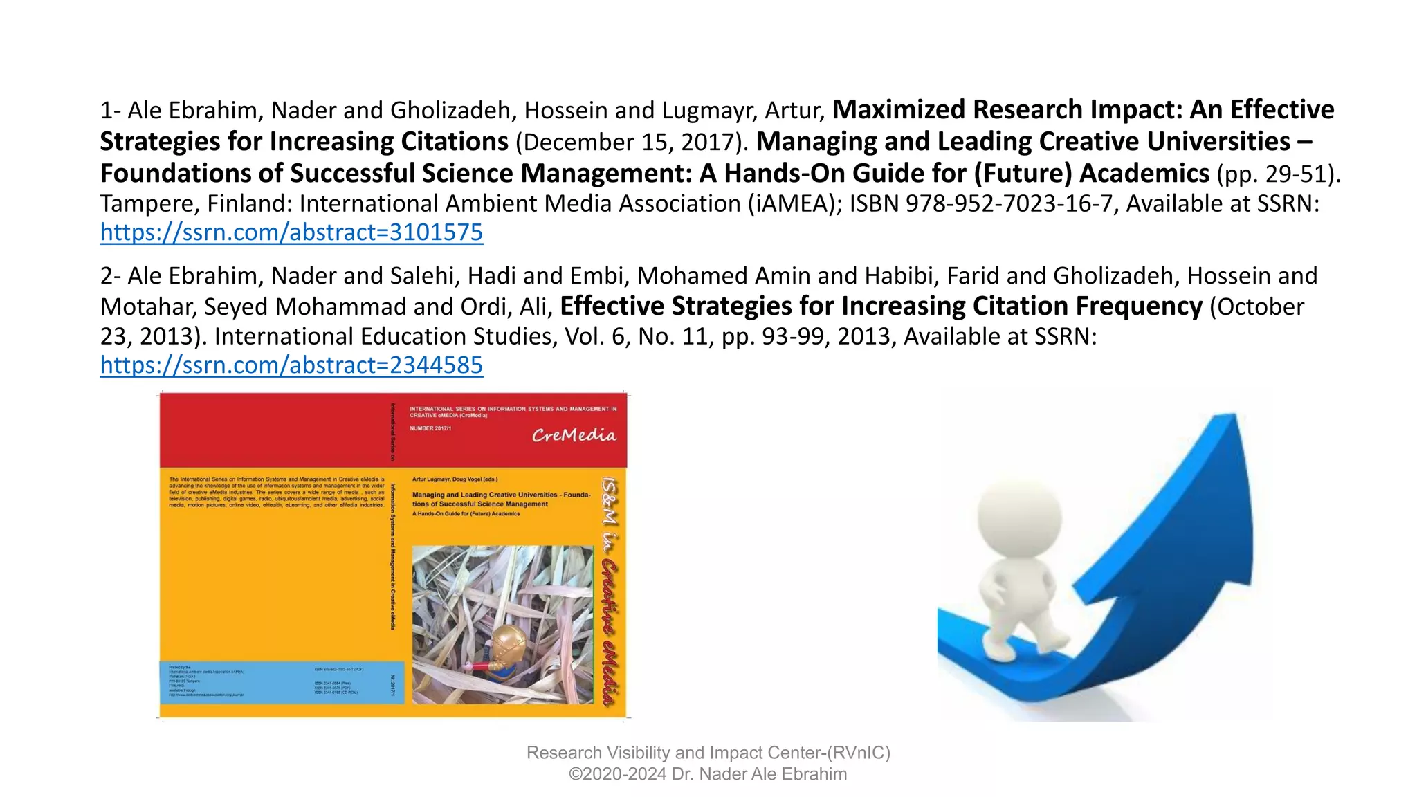 1- Ale Ebrahim, Nader and Gholizadeh, Hossein and Lugmayr, Artur, Maximized Research Impact: An Effective
Strategies for Increasing Citations (December 15, 2017). Managing and Leading Creative Universities –
Foundations of Successful Science Management: A Hands-On Guide for (Future) Academics (pp. 29-51).
Tampere, Finland: International Ambient Media Association (iAMEA); ISBN 978-952-7023-16-7, Available at SSRN:
https://ssrn.com/abstract=3101575
2- Ale Ebrahim, Nader and Salehi, Hadi and Embi, Mohamed Amin and Habibi, Farid and Gholizadeh, Hossein and
Motahar, Seyed Mohammad and Ordi, Ali, Effective Strategies for Increasing Citation Frequency (October
23, 2013). International Education Studies, Vol. 6, No. 11, pp. 93-99, 2013, Available at SSRN:
https://ssrn.com/abstract=2344585
Research Visibility and Impact Center-(RVnIC)
©2020-2024 Dr. Nader Ale Ebrahim
 