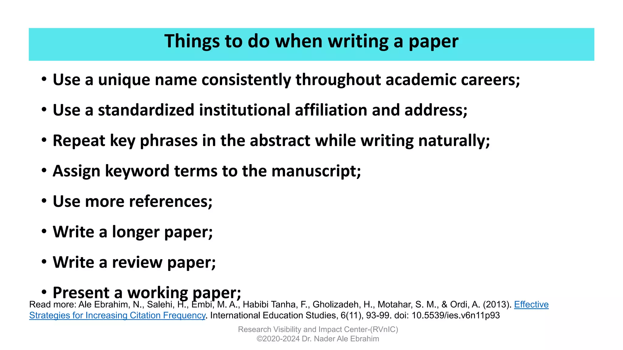 Things to do when writing a paper
Research Visibility and Impact Center-(RVnIC)
©2020-2024 Dr. Nader Ale Ebrahim
• Use a unique name consistently throughout academic careers;
• Use a standardized institutional affiliation and address;
• Repeat key phrases in the abstract while writing naturally;
• Assign keyword terms to the manuscript;
• Use more references;
• Write a longer paper;
• Write a review paper;
• Present a working paper;
Read more: Ale Ebrahim, N., Salehi, H., Embi, M. A., Habibi Tanha, F., Gholizadeh, H., Motahar, S. M., & Ordi, A. (2013). Effective
Strategies for Increasing Citation Frequency. International Education Studies, 6(11), 93-99. doi: 10.5539/ies.v6n11p93
 