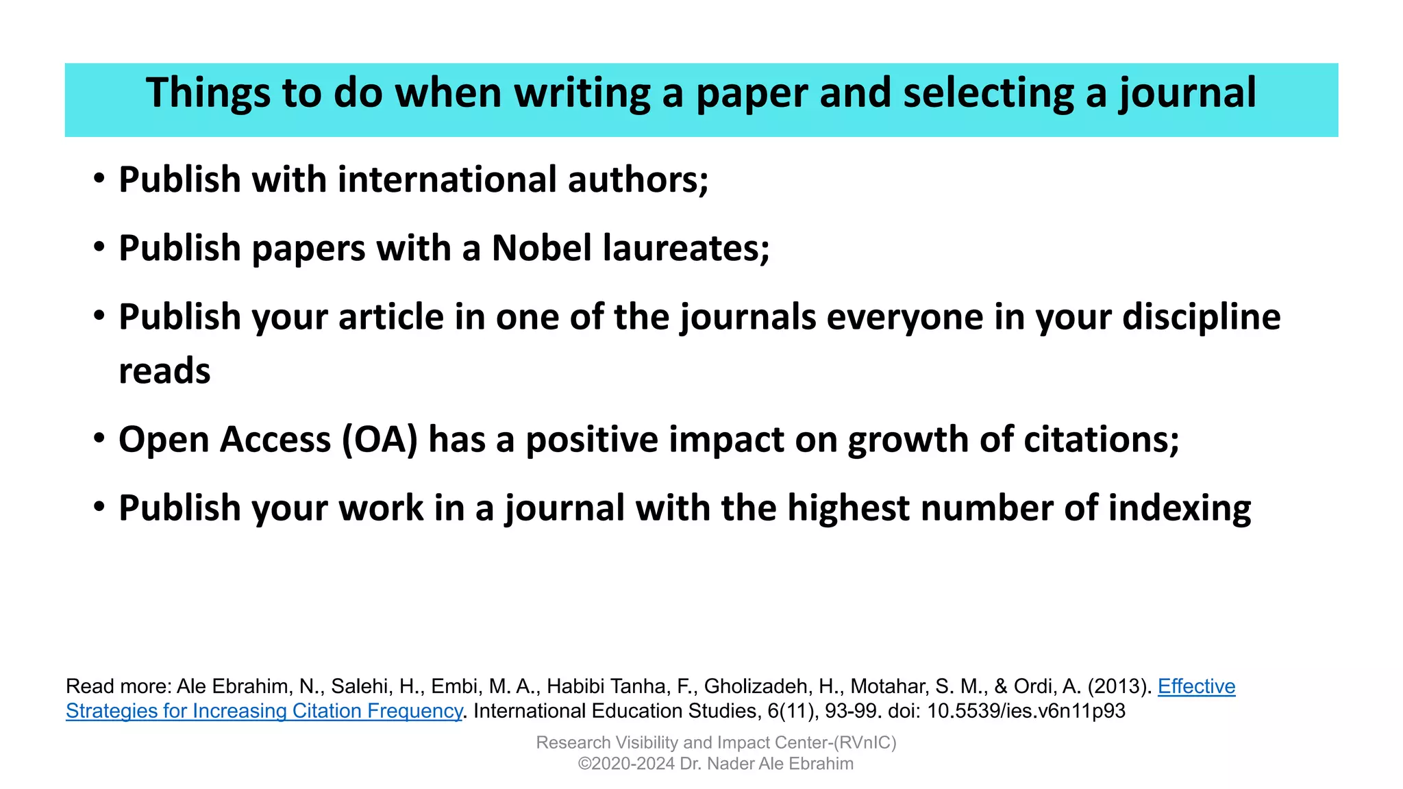 Things to do when writing a paper and selecting a journal
Research Visibility and Impact Center-(RVnIC)
©2020-2024 Dr. Nader Ale Ebrahim
• Publish with international authors;
• Publish papers with a Nobel laureates;
• Publish your article in one of the journals everyone in your discipline
reads
• Open Access (OA) has a positive impact on growth of citations;
• Publish your work in a journal with the highest number of indexing
Read more: Ale Ebrahim, N., Salehi, H., Embi, M. A., Habibi Tanha, F., Gholizadeh, H., Motahar, S. M., & Ordi, A. (2013). Effective
Strategies for Increasing Citation Frequency. International Education Studies, 6(11), 93-99. doi: 10.5539/ies.v6n11p93
 