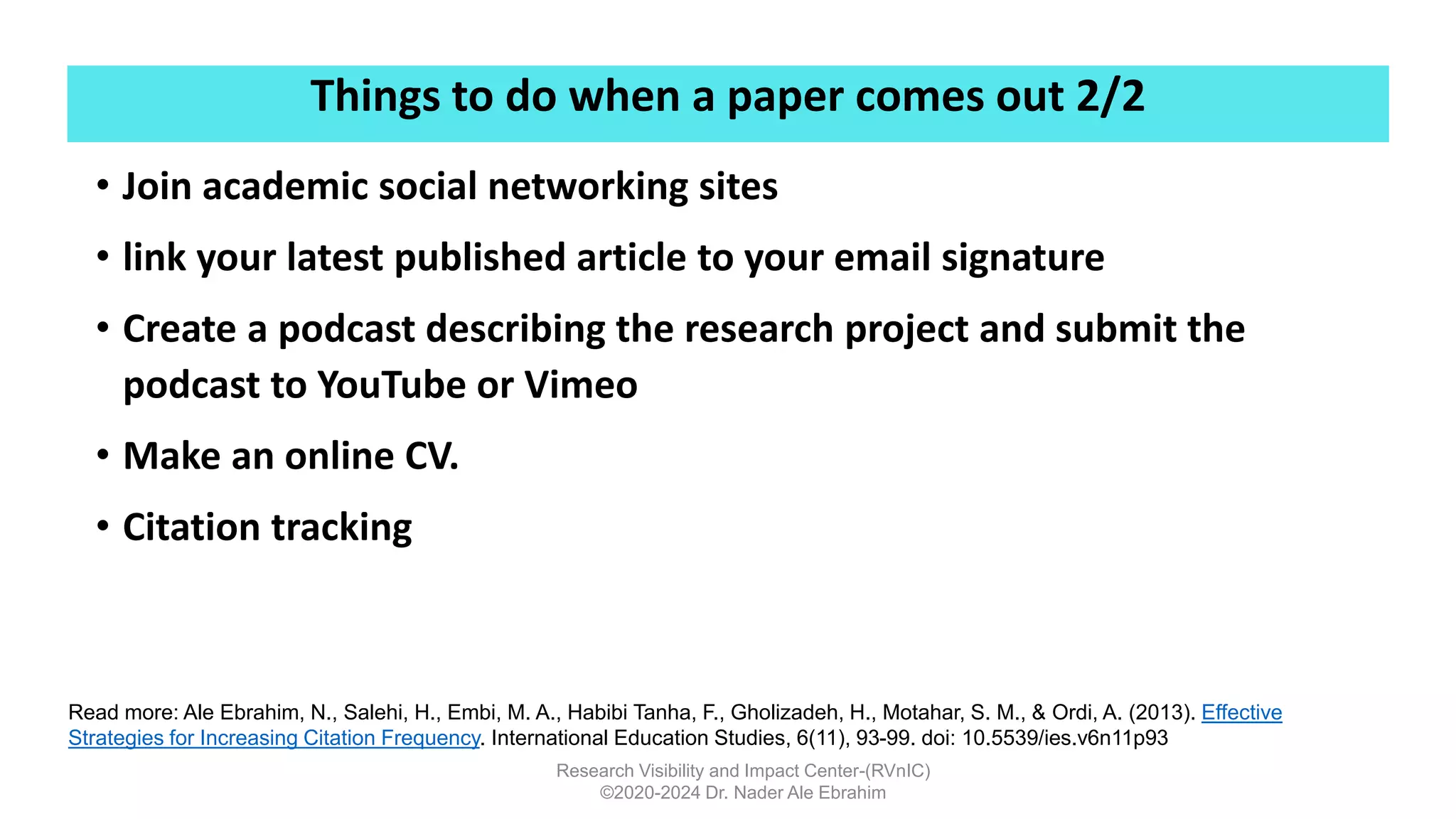 Things to do when a paper comes out 2/2
Research Visibility and Impact Center-(RVnIC)
©2020-2024 Dr. Nader Ale Ebrahim
• Join academic social networking sites
• link your latest published article to your email signature
• Create a podcast describing the research project and submit the
podcast to YouTube or Vimeo
• Make an online CV.
• Citation tracking
Read more: Ale Ebrahim, N., Salehi, H., Embi, M. A., Habibi Tanha, F., Gholizadeh, H., Motahar, S. M., & Ordi, A. (2013). Effective
Strategies for Increasing Citation Frequency. International Education Studies, 6(11), 93-99. doi: 10.5539/ies.v6n11p93
 