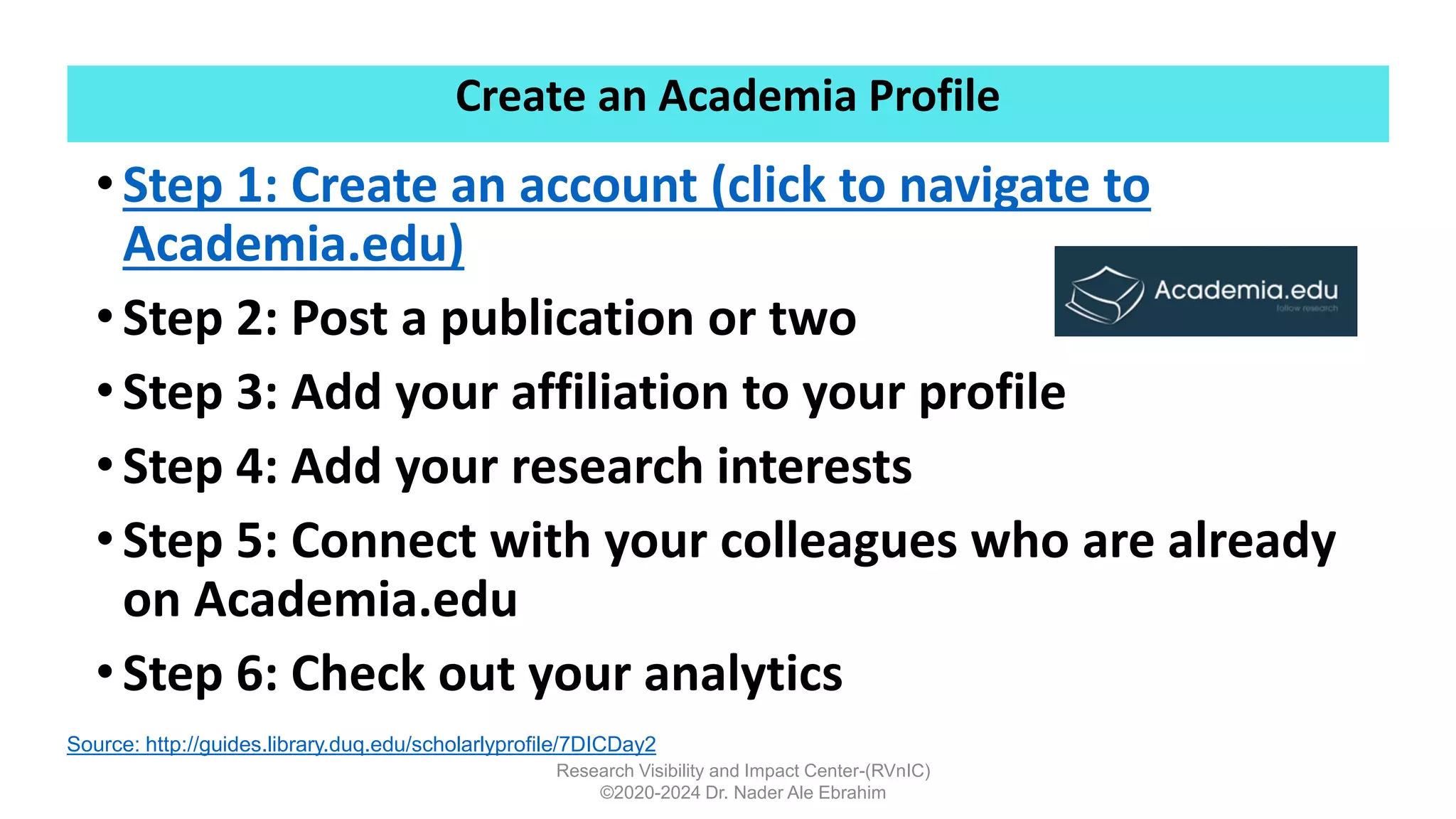 Create an Academia Profile
Research Visibility and Impact Center-(RVnIC)
©2020-2024 Dr. Nader Ale Ebrahim
•Step 1: Create an account (click to navigate to
Academia.edu)
•Step 2: Post a publication or two
•Step 3: Add your affiliation to your profile
•Step 4: Add your research interests
•Step 5: Connect with your colleagues who are already
on Academia.edu
•Step 6: Check out your analytics
Source: http://guides.library.duq.edu/scholarlyprofile/7DICDay2
 