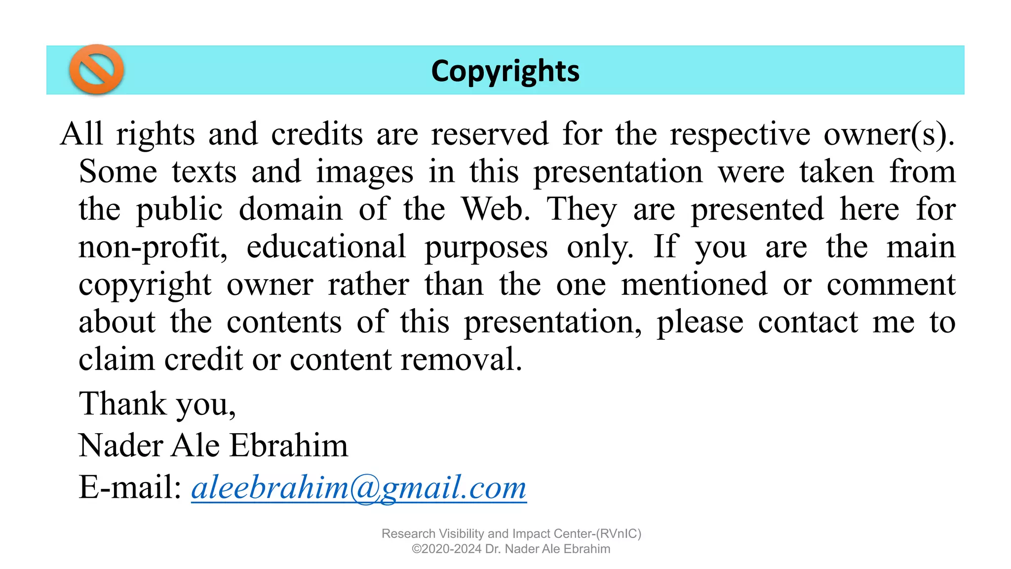 All rights and credits are reserved for the respective owner(s).
Some texts and images in this presentation were taken from
the public domain of the Web. They are presented here for
non-profit, educational purposes only. If you are the main
copyright owner rather than the one mentioned or comment
about the contents of this presentation, please contact me to
claim credit or content removal.
Thank you,
Nader Ale Ebrahim
E-mail: aleebrahim@gmail.com
Research Visibility and Impact Center-(RVnIC)
©2020-2024 Dr. Nader Ale Ebrahim
Copyrights
 