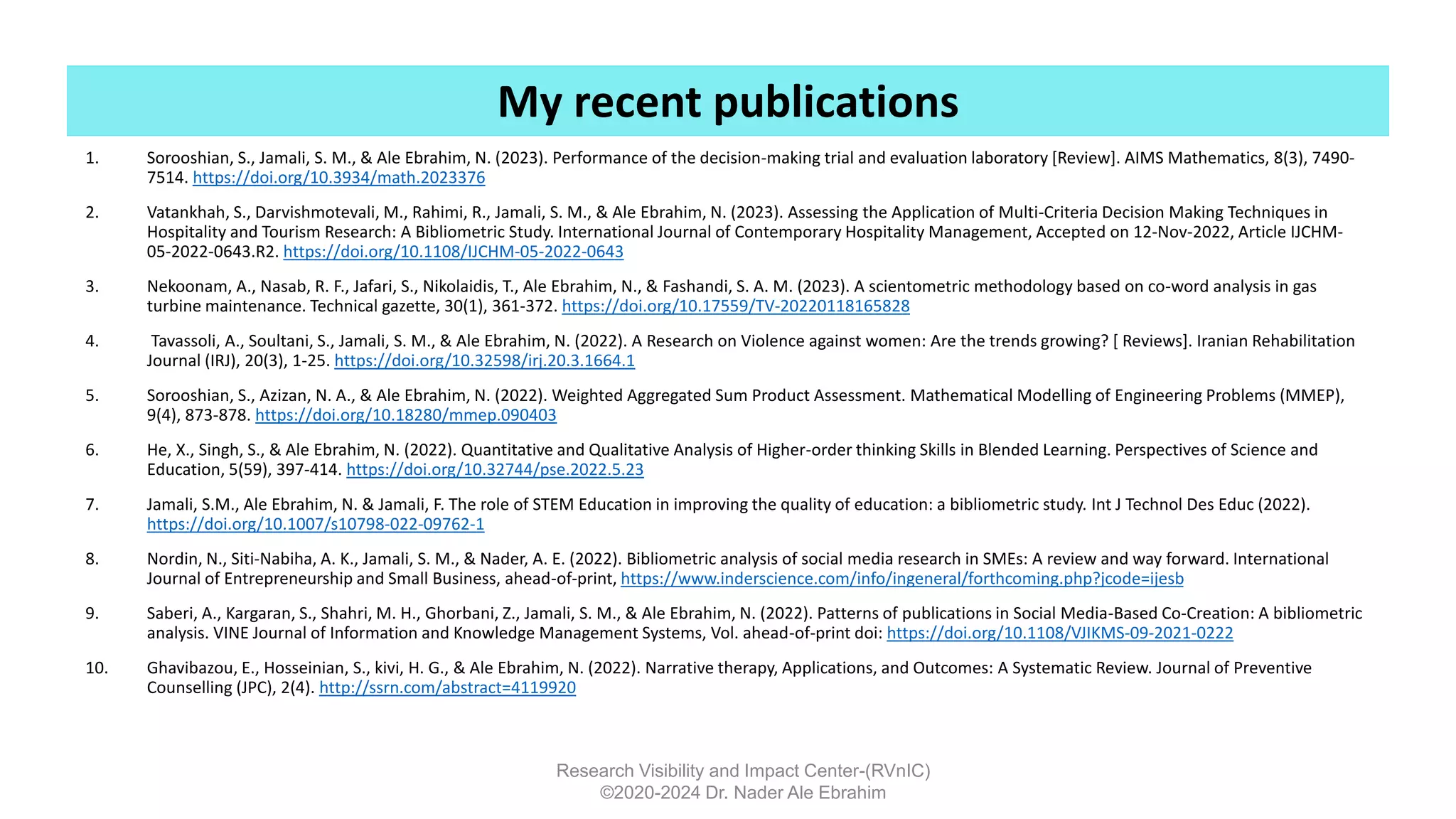 1. Sorooshian, S., Jamali, S. M., & Ale Ebrahim, N. (2023). Performance of the decision-making trial and evaluation laboratory [Review]. AIMS Mathematics, 8(3), 7490-
7514. https://doi.org/10.3934/math.2023376
2. Vatankhah, S., Darvishmotevali, M., Rahimi, R., Jamali, S. M., & Ale Ebrahim, N. (2023). Assessing the Application of Multi-Criteria Decision Making Techniques in
Hospitality and Tourism Research: A Bibliometric Study. International Journal of Contemporary Hospitality Management, Accepted on 12-Nov-2022, Article IJCHM-
05-2022-0643.R2. https://doi.org/10.1108/IJCHM-05-2022-0643
3. Nekoonam, A., Nasab, R. F., Jafari, S., Nikolaidis, T., Ale Ebrahim, N., & Fashandi, S. A. M. (2023). A scientometric methodology based on co-word analysis in gas
turbine maintenance. Technical gazette, 30(1), 361-372. https://doi.org/10.17559/TV-20220118165828
4. Tavassoli, A., Soultani, S., Jamali, S. M., & Ale Ebrahim, N. (2022). A Research on Violence against women: Are the trends growing? [ Reviews]. Iranian Rehabilitation
Journal (IRJ), 20(3), 1-25. https://doi.org/10.32598/irj.20.3.1664.1
5. Sorooshian, S., Azizan, N. A., & Ale Ebrahim, N. (2022). Weighted Aggregated Sum Product Assessment. Mathematical Modelling of Engineering Problems (MMEP),
9(4), 873-878. https://doi.org/10.18280/mmep.090403
6. He, X., Singh, S., & Ale Ebrahim, N. (2022). Quantitative and Qualitative Analysis of Higher-order thinking Skills in Blended Learning. Perspectives of Science and
Education, 5(59), 397-414. https://doi.org/10.32744/pse.2022.5.23
7. Jamali, S.M., Ale Ebrahim, N. & Jamali, F. The role of STEM Education in improving the quality of education: a bibliometric study. Int J Technol Des Educ (2022).
https://doi.org/10.1007/s10798-022-09762-1
8. Nordin, N., Siti-Nabiha, A. K., Jamali, S. M., & Nader, A. E. (2022). Bibliometric analysis of social media research in SMEs: A review and way forward. International
Journal of Entrepreneurship and Small Business, ahead-of-print, https://www.inderscience.com/info/ingeneral/forthcoming.php?jcode=ijesb
9. Saberi, A., Kargaran, S., Shahri, M. H., Ghorbani, Z., Jamali, S. M., & Ale Ebrahim, N. (2022). Patterns of publications in Social Media-Based Co-Creation: A bibliometric
analysis. VINE Journal of Information and Knowledge Management Systems, Vol. ahead-of-print doi: https://doi.org/10.1108/VJIKMS-09-2021-0222
10. Ghavibazou, E., Hosseinian, S., kivi, H. G., & Ale Ebrahim, N. (2022). Narrative therapy, Applications, and Outcomes: A Systematic Review. Journal of Preventive
Counselling (JPC), 2(4). http://ssrn.com/abstract=4119920
Research Visibility and Impact Center-(RVnIC)
©2020-2024 Dr. Nader Ale Ebrahim
My recent publications
 