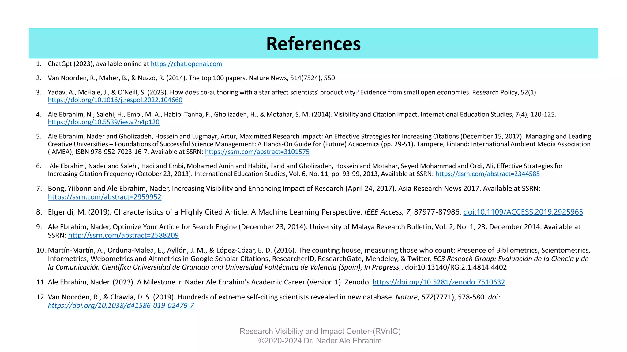1. ChatGpt (2023), available online at https://chat.openai.com
2. Van Noorden, R., Maher, B., & Nuzzo, R. (2014). The top 100 papers. Nature News, 514(7524), 550
3. Yadav, A., McHale, J., & O'Neill, S. (2023). How does co-authoring with a star affect scientists' productivity? Evidence from small open economies. Research Policy, 52(1).
https://doi.org/10.1016/j.respol.2022.104660
4. Ale Ebrahim, N., Salehi, H., Embi, M. A., Habibi Tanha, F., Gholizadeh, H., & Motahar, S. M. (2014). Visibility and Citation Impact. International Education Studies, 7(4), 120-125.
https://doi.org/10.5539/ies.v7n4p120
5. Ale Ebrahim, Nader and Gholizadeh, Hossein and Lugmayr, Artur, Maximized Research Impact: An Effective Strategies for Increasing Citations (December 15, 2017). Managing and Leading
Creative Universities – Foundations of Successful Science Management: A Hands-On Guide for (Future) Academics (pp. 29-51). Tampere, Finland: International Ambient Media Association
(iAMEA); ISBN 978-952-7023-16-7, Available at SSRN: https://ssrn.com/abstract=3101575
6. Ale Ebrahim, Nader and Salehi, Hadi and Embi, Mohamed Amin and Habibi, Farid and Gholizadeh, Hossein and Motahar, Seyed Mohammad and Ordi, Ali, Effective Strategies for
Increasing Citation Frequency (October 23, 2013). International Education Studies, Vol. 6, No. 11, pp. 93-99, 2013, Available at SSRN: https://ssrn.com/abstract=2344585
7. Bong, Yiibonn and Ale Ebrahim, Nader, Increasing Visibility and Enhancing Impact of Research (April 24, 2017). Asia Research News 2017. Available at SSRN:
https://ssrn.com/abstract=2959952
8. Elgendi, M. (2019). Characteristics of a Highly Cited Article: A Machine Learning Perspective. IEEE Access, 7, 87977-87986. doi:10.1109/ACCESS.2019.2925965
9. Ale Ebrahim, Nader, Optimize Your Article for Search Engine (December 23, 2014). University of Malaya Research Bulletin, Vol. 2, No. 1, 23, December 2014. Available at
SSRN: http://ssrn.com/abstract=2588209
10. Martín-Martín, A., Orduna-Malea, E., Ayllón, J. M., & López-Cózar, E. D. (2016). The counting house, measuring those who count: Presence of Bibliometrics, Scientometrics,
Informetrics, Webometrics and Altmetrics in Google Scholar Citations, ResearcherID, ResearchGate, Mendeley, & Twitter. EC3 Reseach Group: Evaluación de la Ciencia y de
la Comunicación Científica Universidad de Granada and Universidad Politécnica de Valencia (Spain), In Progress,. doi:10.13140/RG.2.1.4814.4402
11. Ale Ebrahim, Nader. (2023). A Milestone in Nader Ale Ebrahim's Academic Career (Version 1). Zenodo. https://doi.org/10.5281/zenodo.7510632
12. Van Noorden, R., & Chawla, D. S. (2019). Hundreds of extreme self-citing scientists revealed in new database. Nature, 572(7771), 578-580. doi:
https://doi.org/10.1038/d41586-019-02479-7
Research Visibility and Impact Center-(RVnIC)
©2020-2024 Dr. Nader Ale Ebrahim
References
 