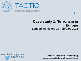 www.tacticproject.eu
@TACTIC_EU
Case study 1: Terrorism in
Europe
London workshop 10 February 2015
Trilateral Research & Consulting
susan.anson@trilateralresearch.com
 