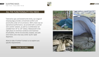 START BACKNEXTSLEEPING BAGS
TAC0C · TAC-5C · -TAC15C COMBI · TAC-30C
ALL THE FUNCTIONALITY YOU NEED
Tailored to spec and tested to the limits, our range of
sleeping bags provides unmatched comfort and
practicality under all circumstance. With a keen eye on
operational performance, we provide both a summer
and a winter solution, as well as a combination set
suitable from +0° to -25° Celsius. Waterproof in the
right places to minimize condense and maximize
breathability. All the functionality needed, and with
extra hems and a two-way center zip for rapid
departure.
Want to take it further? Contact us to explore you
specific requirements.
TAILOR TO SPEC
 