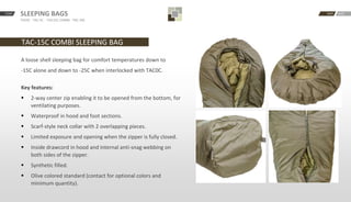 START BACKNEXTSLEEPING BAGS
TAC0C · TAC-5C · -TAC15C COMBI · TAC-30C
TAC-15C COMBI SLEEPING BAG
A loose shell sleeping bag for comfort temperatures down to
-15C alone and down to -25C when interlocked with TAC0C.
Key features:
 2-way center zip enabling it to be opened from the bottom, for
ventilating purposes.
 Waterproof in hood and foot sections.
 Scarf-style neck collar with 2 overlapping pieces.
 Limited exposure and opening when the zipper is fully closed.
 Inside drawcord in hood and internal anti-snag webbing on
both sides of the zipper.
 Synthetic filled.
 Olive colored standard (contact for optional colors and
minimum quantity).
 