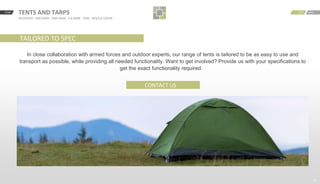 START BACKNEXTTENTS AND TARPS
RECOVERY · ONE MAN · TWO MAN · 4-6 MAN · TARP · RESCUE COVER
15
BACKNEXT
TAILORED TO SPEC
In close collaboration with armed forces and outdoor experts, our range of tents is tailored to be as easy to use and
transport as possible, while providing all needed functionality. Want to get involved? Provide us with your specifications to
get the exact functionality required.
CONTACT US
 
