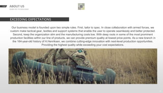 START BACKNEXTABOUT US
GEARS YOU TO EXCELLENCE
23
Our business model is founded upon two simple rules. First, tailor to spec. In close collaboration with armed forces, we
custom make tactical gear, textiles and support systems that enable the user to operate seamlessly and better protected.
Second, keep the organization slim and the manufacturing costs low. With deep roots in some of the most prominent
production facilities within our line of products, we can provide premium quality at lowest price points. As a new branch in
the 164-year-old history of H.Henriksen, we combine cutting-edge innovation with next-level production opportunities.
Providing the highest quality while exceeding your cost expectations.
EXCEEDING EXPECTATIONS
 
