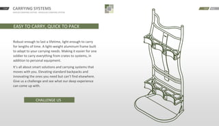 START CARRYING SYSTEMS
JAVELIN CARRYING SYSTEM · MODULAR CARRYING SYSTEM
BACKNEXT
EASY TO CARRY, QUICK TO PACK
Robust enough to last a lifetime, light enough to carry
for lengths of time. A light-weight aluminum frame built
to adapt to your carrying needs. Making it easier for one
soldier to carry everything from crates to systems, in
addition to personal equipment.
It’s all about smart solutions and carrying systems that
moves with you. Elevating standard backpacks and
innovating the ones you need but can’t find elsewhere.
Give us a challenge and see what our deep experience
can come up with.
CHALLENGE US
 