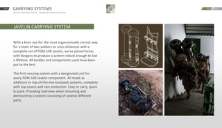 START CARRYING SYSTEMS
JAVELIN CARRYING SYSTEM · MODULAR CARRYING SYSTEM
BACKNEXT
JAVELIN CARRYING SYSTEM
With a keen eye for the most ergonomically correct way
for a team of two soldiers to cross distances with a
complete set of FGM-148 Javelin, we’ve joined forces
with Bergans to produce a system robust enough to last
a lifetime. All textiles and components used have been
put to the test.
The first carrying system with a designated unit for
every FGM-148 Javelin component. All made as
additions to top-of-the-line backpack systems, complete
with top covers and rain protection. Easy to carry, quick
to pack. Providing overview when mounting and
demounting a system consisting of several different
parts.
 