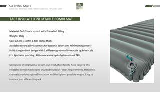 SLEEPING MATS
CLOSED CELL · INFLATABLE COMBI · ROBUST CLOSED CELL · INFLATABLE LIGHT
START BACKNEXT
TAC2 INSULATED INFLATABLE COMBI MAT
Material: Soft Touch stretch with PrimaLoft filling
Weight: 650g
Size: 0,53m x 1,89m x 8cm (extra thick)
Available colors: Olive (contact for optional colors and minimum quantity)
Build: Longitudinal design with 2 different grades of PrimaLoft og PrimaLoft
Eco Synthetic patching. All-in-one valve hydrolysis resistant TPU.
Specialized in longitudinal design, our production facility have tailored this
inflatable combi mat to spec shaped by Special Forces requirements. Horizontal
channels provides optimal insulation and the lightest possible weight. Easy to
insulate, and efficient to pack.
 
